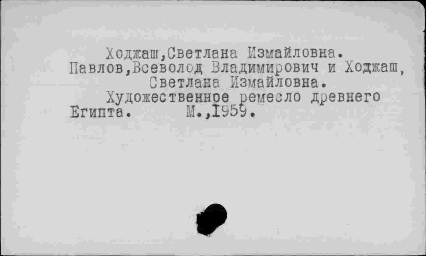 ﻿Ходжаш,Светлана Измайловна.
Павлов,Всеволод Владимирович и Ходжаш, Светлана Измайловна.
Художественное ремесло древнего
Египта. М.,1959.